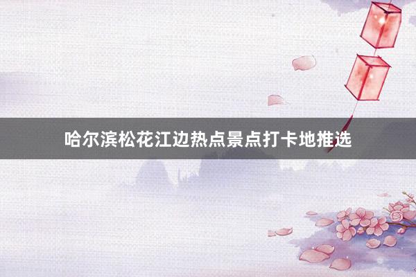 哈尔滨松花江边热点景点打卡地推选