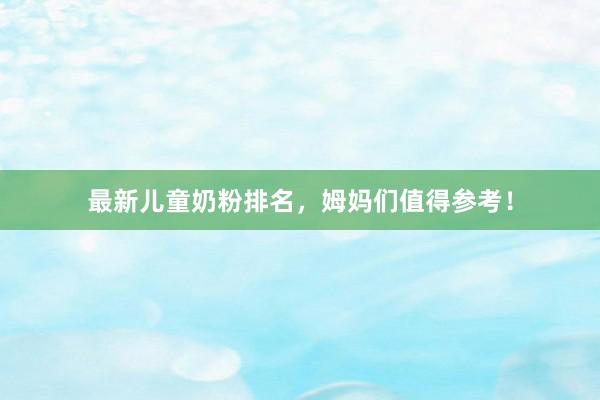 最新儿童奶粉排名，姆妈们值得参考！