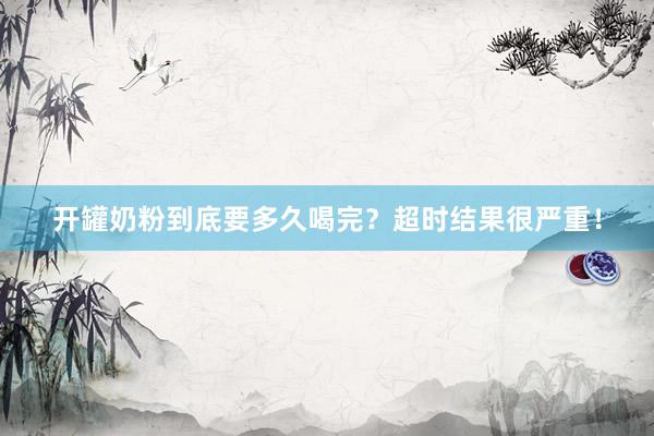 开罐奶粉到底要多久喝完？超时结果很严重！