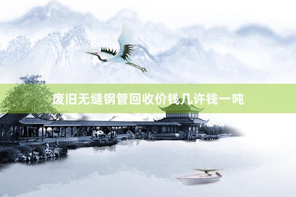废旧无缝钢管回收价钱几许钱一吨